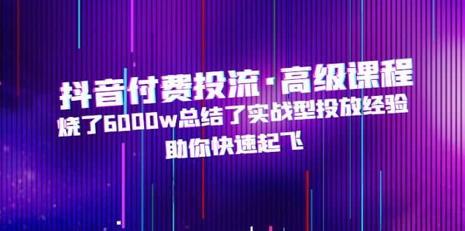 抖音付费投流·高级课程，烧了6000w总结了实战型投放经验，助你快速起飞-源创智汇网