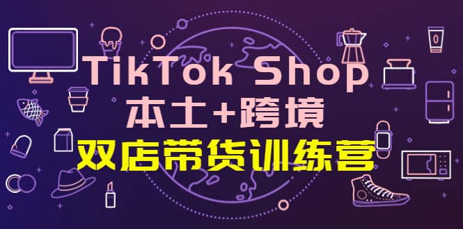TikTok Shop本土+跨境 双店带货训练营（第十五期）全球好物买卖 一店卖全球-源创智汇网
