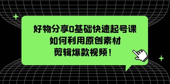 好物分享0基础快速起号课：如何利用原创素材剪辑爆款视频！-源创智汇网