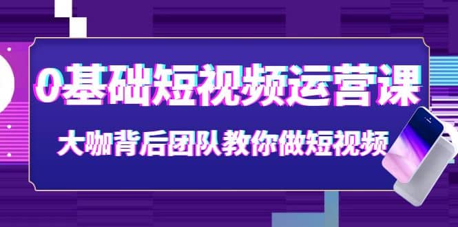 0基础短视频运营课：大咖背后团队教你做短视频（28节课时）-源创智汇网