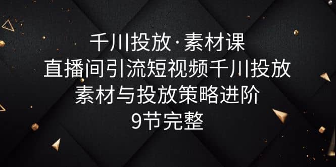 千川投放·素材课：直播间引流短视频千川投放素材与投放策略进阶，9节完整-源创智汇网
