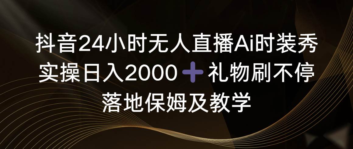 抖音24小时无人直播Ai时装秀，实操日入2000+，礼物刷不停，落地保姆及教学-源创智汇网
