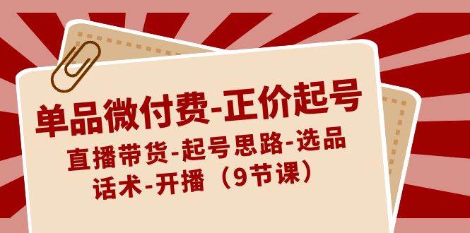 单品微付费-正价起号：直播带货-起号思路-选品-话术-开播（9节课）-源创智汇网