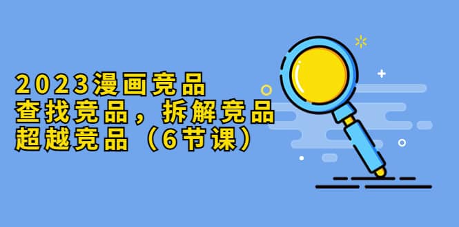 2023漫画竞品，查找竞品，拆解竞品，超越竞品（6节课）-源创智汇网