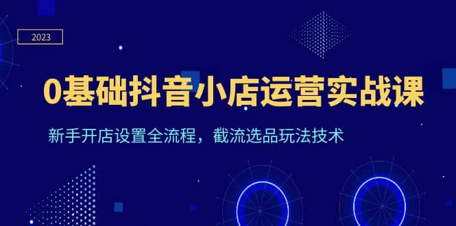 0基础抖音小店运营实战课，新手开店设置全流程，截流选品玩法技术-源创智汇网