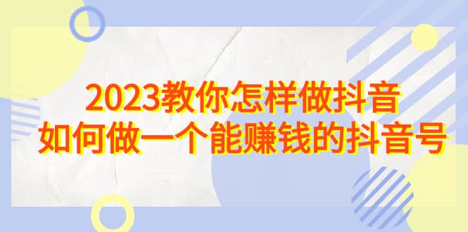 2023教你怎样做抖音，如何做一个能赚钱的抖音号（22节课）-源创智汇网