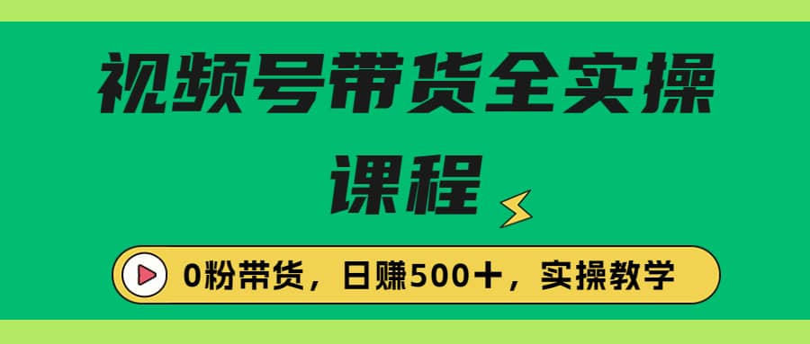 收费1980的视频号带货保姆级全实操教程，0粉带货-源创智汇网