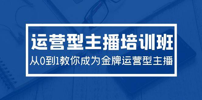 2024运营型主播培训班：从0到1教你成为金牌运营型主播（29节课）-源创智汇网