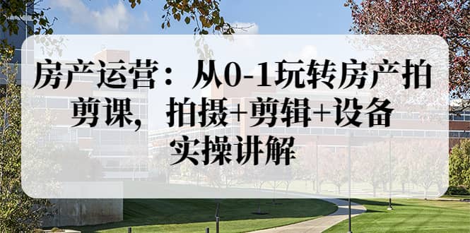 房产运营：从0-1玩转房产拍剪课，拍摄+剪辑+设备，实操讲解（价值899）-源创智汇网
