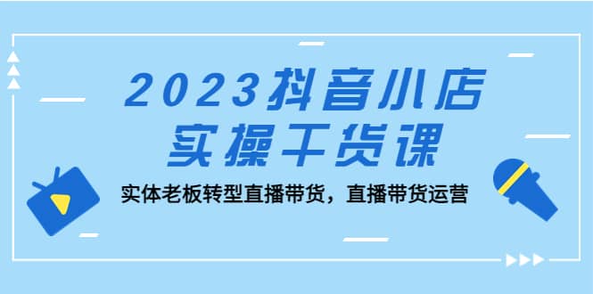 2023抖音小店实操干货课：实体老板转型直播带货，直播带货运营-源创智汇网