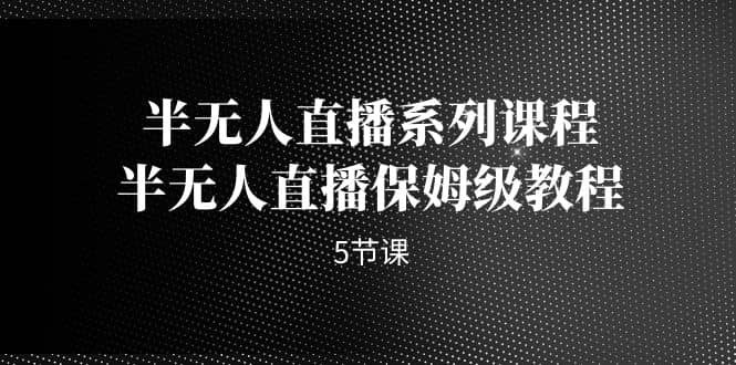半无人直播系列课程，半无人直播保姆级教程（5节课）-源创智汇网