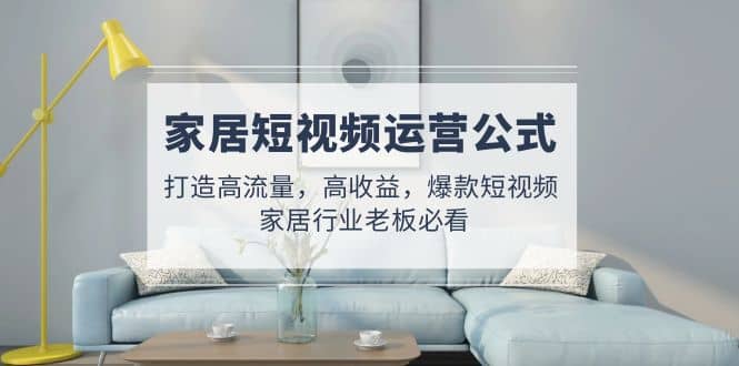 家居短视频运营公式：打造高流量，高收益，爆款短视频 家居行业老板必看-源创智汇网