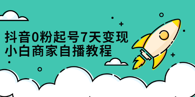 抖音0粉起号7天变现，无需专业的团队，小白商家从0到1自播教程-源创智汇网