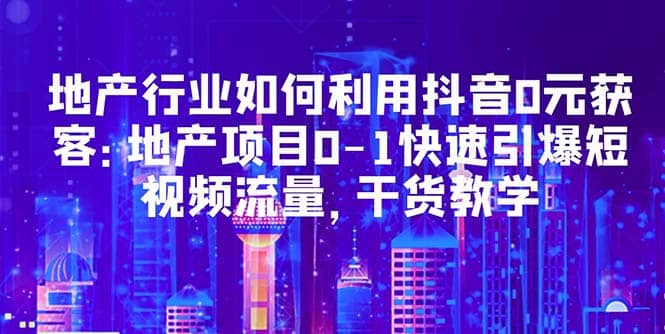 地产行业如何利用抖音0元获客：地产项目0-1快速引爆短视频流量，干货教学-源创智汇网