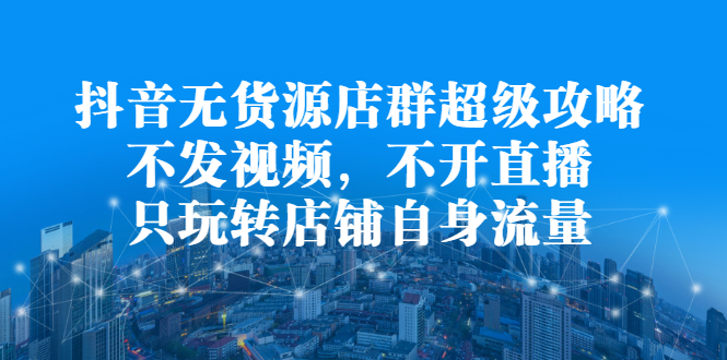 抖音无货源店群超级攻略：不发视频，不开直播，只玩转店铺自身流量-源创智汇网