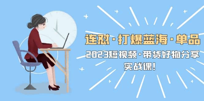 连怼·打爆蓝海·单品，2023短视频·带货好物分享·实战课-源创智汇网