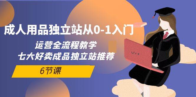 成人用品独立站从0-1入门，运营全流程教学，七大好卖成品独立站推荐-6节课-源创智汇网