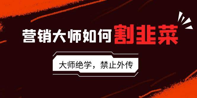 营销大师如何割韭菜：流量大师/讲故事大师/话术大师/卖货大师/成交大师/…-源创智汇网