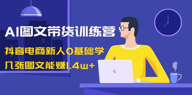 AI图文带货训练营：抖音电商新人0基础学，几张图文能赚1.4w+-源创智汇网