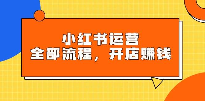 小红书运营全部流程，掌握小红书玩法规则，开店赚钱-源创智汇网