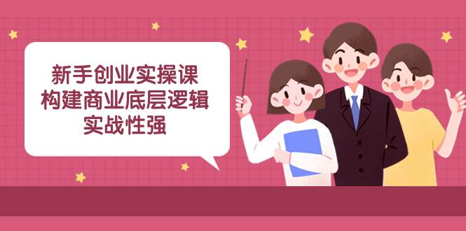 新手创业实操课：构建商业底层逻辑，实战性强（45节课）-源创智汇网