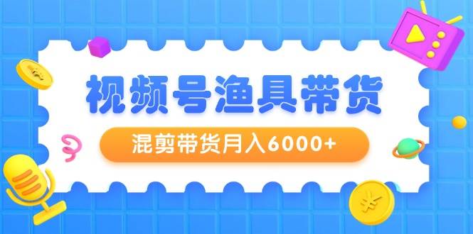视频号渔具带货，混剪带货月入6000+，起号剪辑选品带货-源创智汇网