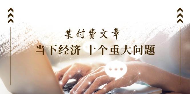 某付费文章《当下经济 十个重大问题》覆盖了大家关心的全部经济类话题-源创智汇网
