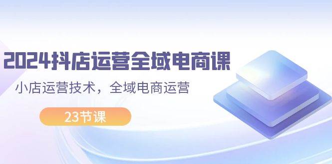 2024抖店运营-全域电商课，小店运营技术，全域电商运营（23节课）-源创智汇网