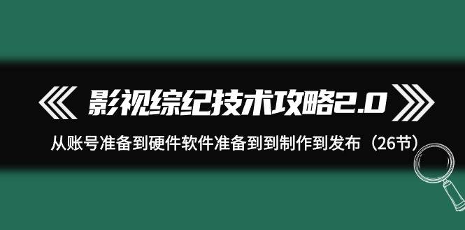 影视 综纪技术攻略2.0：从账号准备到硬件软件准备到到制作到发布（26节）-源创智汇网