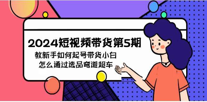 2024短视频带货第5期，教新手如何起号，带货小白怎么通过选品弯道超车-源创智汇网