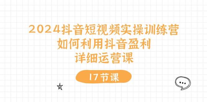 2024抖音短视频实操训练营：如何利用抖音盈利，详细运营课（17节视频课）-源创智汇网