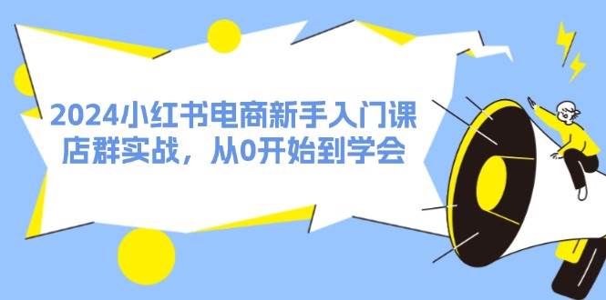2024小红书电商新手入门课，店群实战，从0开始到学会（31节）-源创智汇网