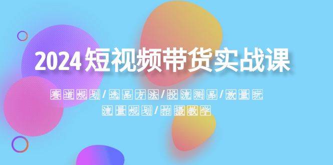 2024短视频带货实战课：赛道规划·选品方法·投流测品·放量玩法·流量规划-源创智汇网