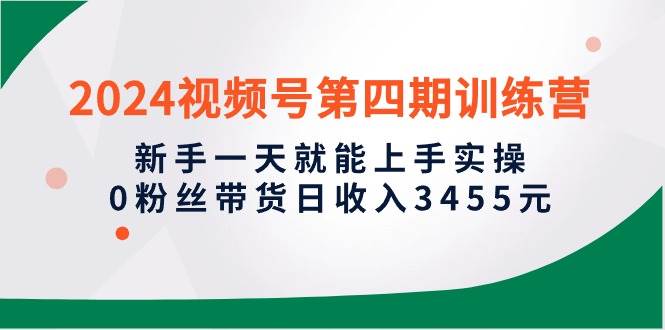 2024视频号第四期训练营，新手一天就能上手实操，0粉丝带货日收入3455元-源创智汇网