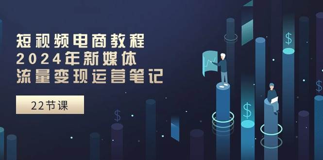 短视频电商教程：2024年新媒体流量变现运营笔记（25节课）-源创智汇网