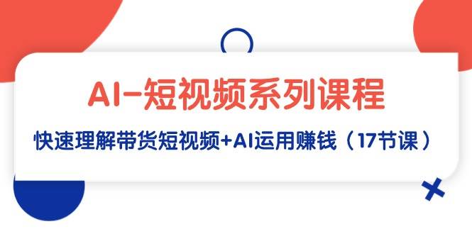 AI-短视频系列课程，快速理解带货短视频+AI运用赚钱（17节课）-源创智汇网