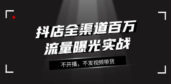 抖店-全渠道百万流量曝光实战，不开播，不发视频带货（16节课）-源创智汇网