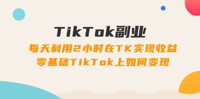 TikTok副业：每天利用2小时在TK实现收益，零基础TikTok上如何变现，34节程-源创智汇网