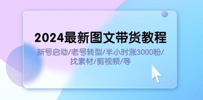 2024最新图文带货教程：新号启动/老号转型/半小时涨3000粉/找素材/剪辑-源创智汇网