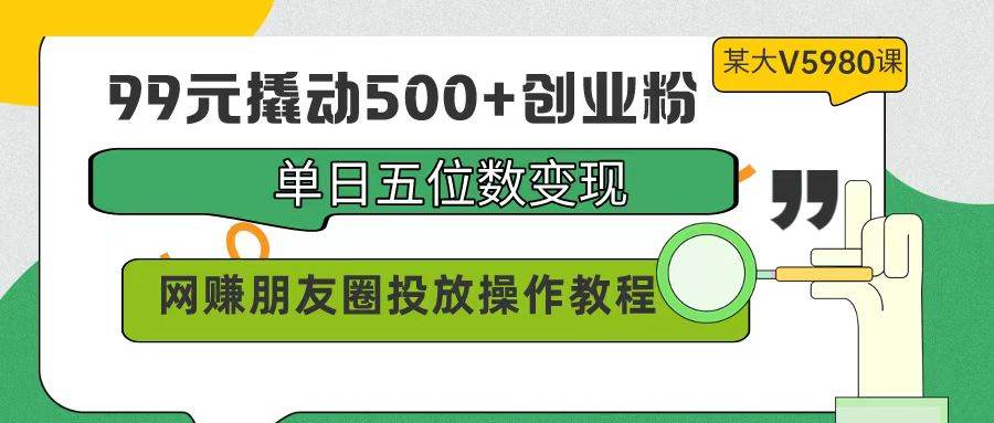 99元撬动500+创业粉，单日五位数变现，网赚朋友圈投放操作教程价值5980！-源创智汇网