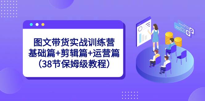 图文带货实战训练营：基础篇+剪辑篇+运营篇（38节保姆级教程）-源创智汇网
