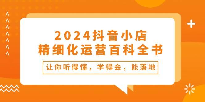 2024抖音小店-精细化运营百科全书：让你听得懂，学得会，能落地（34节课）-源创智汇网