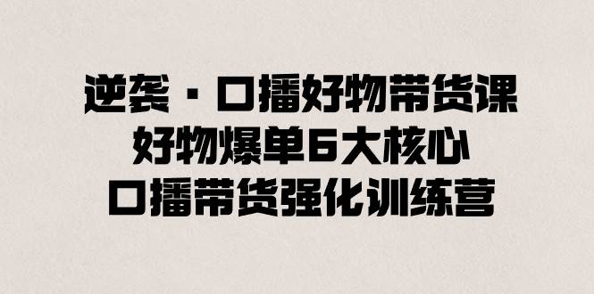 逆袭·口播好物带货课，好物爆单6大核心，口播带货强化训练营-源创智汇网