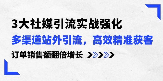 3大社媒引流实操强化，多渠道站外引流/高效精准获客/订单销售额翻倍增长-源创智汇网