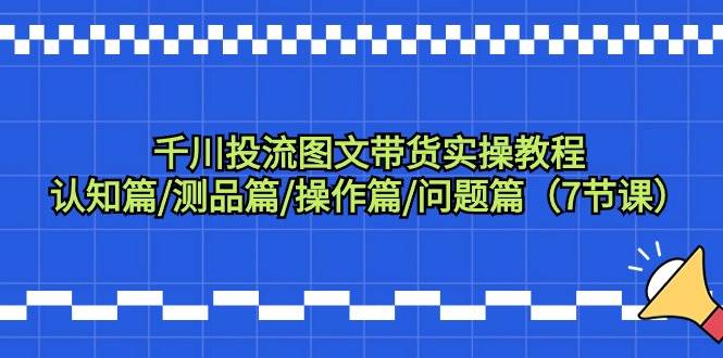 千川投流图文带货实操教程：认知篇/测品篇/操作篇/问题篇（7节课）-源创智汇网