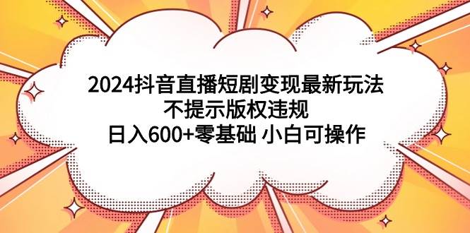 2024抖音直播短剧变现最新玩法，不提示版权违规 日入600+零基础 小白可操作-源创智汇网