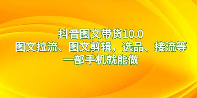 抖音图文带货10.0，图文拉流、图文剪辑，选品、接流等，一部手机就能做-源创智汇网