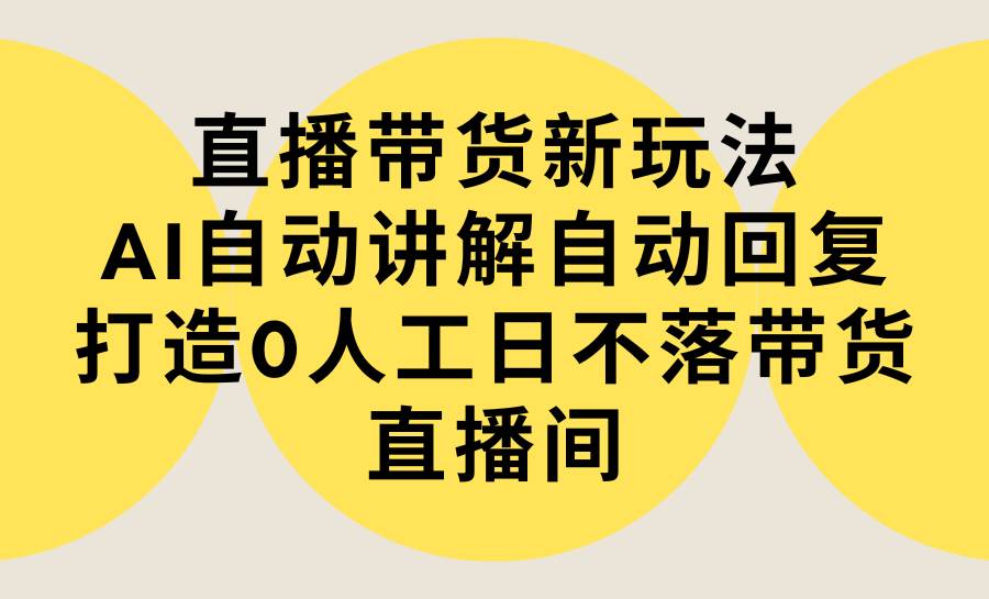 直播带货新玩法，AI自动讲解自动回复 打造0人工日不落带货直播间-教程+软件-源创智汇网