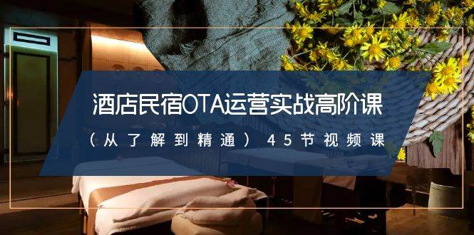 酒店民宿-OTA运营实战高阶课（从了解到精通）45节视频课-源创智汇网