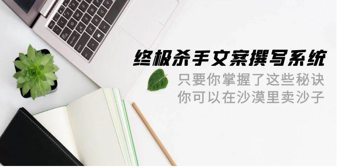 终极 杀手文案-撰写系统 只要你掌握了这些秘诀 你可以在沙漠里卖沙子-42节-源创智汇网